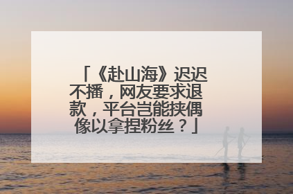 《赴山海》迟迟不播，网友要求退款，平台岂能挟偶像以拿捏粉丝？