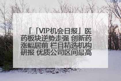 「VIP机会日报」医药板块逆势走强 创新药涨幅居前 栏目精选机构研报 优质公司区间最高涨34.9%