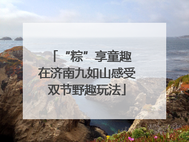 “粽”享童趣 在济南九如山感受双节野趣玩法