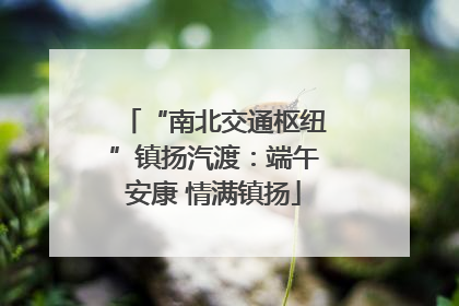 “南北交通枢纽”镇扬汽渡：端午安康 情满镇扬