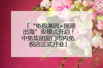 “免税基因×国潮出海”双模式开启！中免集团厦门市内免税店正式开业