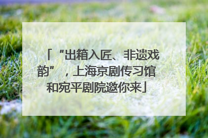 “出箱入匠、非遗戏韵”，上海京剧传习馆和宛平剧院邀你来