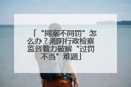 “同案不同罚”怎么办？湘阴行政检察监督着力破解“过罚不当”难题