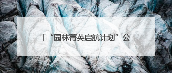 “园林菁英启航计划”公益项目正式启动，24名学子开启绿色梦想新征程