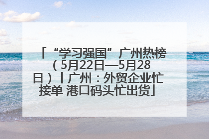“学习强国”广州热榜（5月22日—5月28日）丨广州：外贸企业忙接单 港口码头忙出货