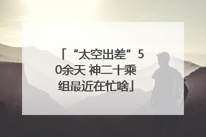 “太空出差”50余天 神二十乘组最近在忙啥