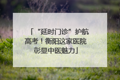 “延时门诊”护航高考！衡阳这家医院彰显中医魅力