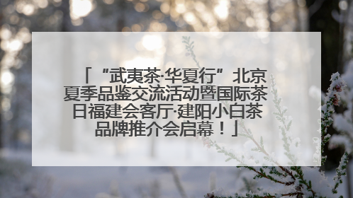 “武夷茶·华夏行”北京夏季品鉴交流活动暨国际茶日福建会客厅·建阳小白茶品牌推介会启幕！