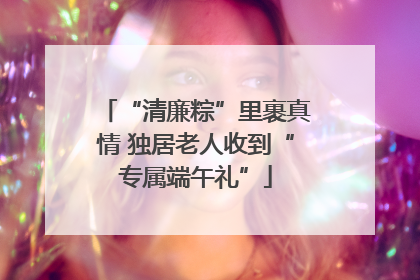 “清廉粽”里裹真情 独居老人收到“专属端午礼”