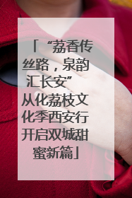 “荔香传丝路，泉韵汇长安” 从化荔枝文化季西安行开启双城甜蜜新篇