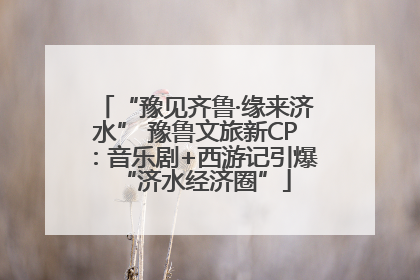 “豫见齐鲁·缘来济水” 豫鲁文旅新CP：音乐剧+西游记引爆“济水经济圈”