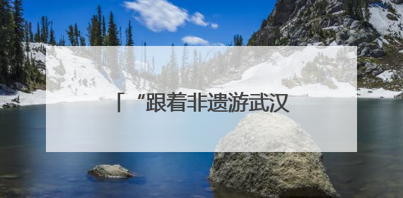 “跟着非遗游武汉”，近60项活动铺展城市文旅新图景