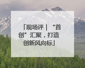 现场评｜“首创”汇聚，打造创新风向标