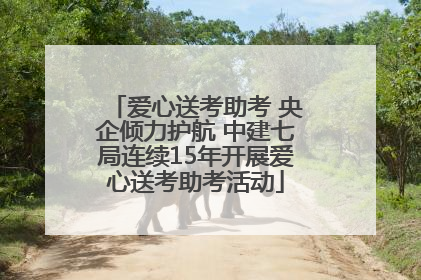 爱心送考助考 央企倾力护航 中建七局连续15年开展爱心送考助考活动