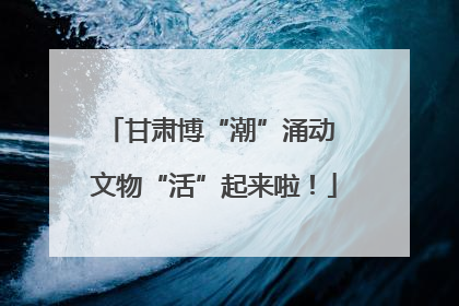 甘肃博“潮”涌动 文物“活”起来啦！