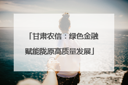 甘肃农信：绿色金融赋能陇原高质量发展