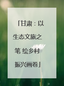 甘肃：以生态文旅之笔 绘乡村振兴画卷