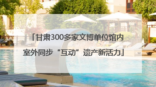 甘肃300多家文博单位馆内室外同步“互动”遗产新活力