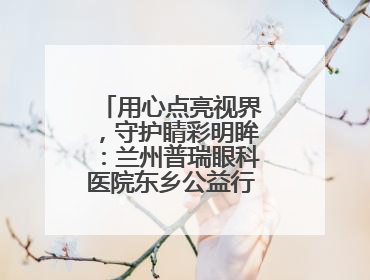 用心点亮视界，守护睛彩明眸：兰州普瑞眼科医院东乡公益行圆满落幕