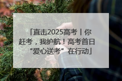 直击2025高考丨你赶考，我护航！高考首日“爱心送考”在行动