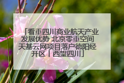 看重四川商业航天产业发展优势 北京零重空间天基云网项目落户德阳经开区丨西望四川