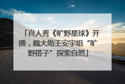 真人秀《旷野星球》开播，魏大勋王安宇组“旷野搭子”探索自然