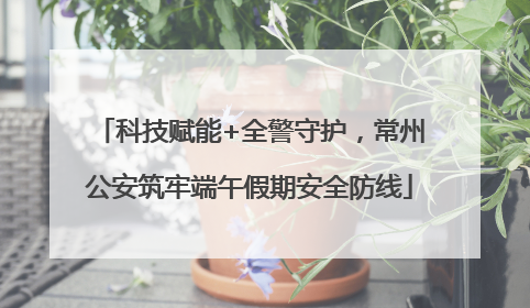 科技赋能+全警守护，常州公安筑牢端午假期安全防线