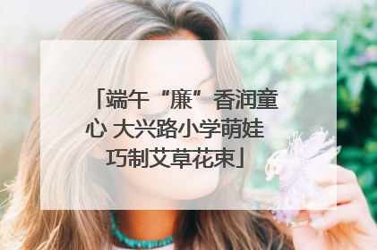 端午“廉”香润童心 大兴路小学萌娃巧制艾草花束