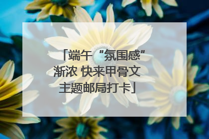 端午“氛围感”渐浓 快来甲骨文主题邮局打卡