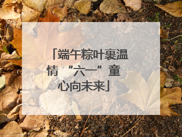 端午粽叶裹温情 “六一”童心向未来