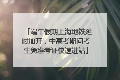 端午假期上海地铁延时加开，中高考期间考生凭准考证快速进站