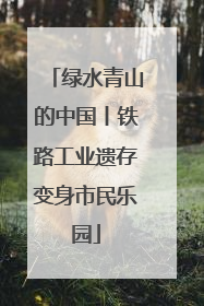 绿水青山的中国丨铁路工业遗存变身市民乐园