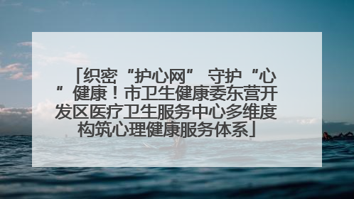 织密“护心网” 守护“心”健康！市卫生健康委东营开发区医疗卫生服务中心多维度构筑心理健康服务体系
