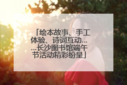 绘本故事、手工体验、诗词互动……长沙图书馆端午节活动精彩纷呈