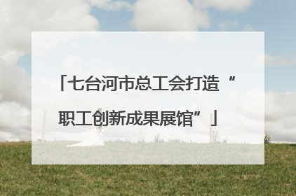七台河市总工会打造“职工创新成果展馆”