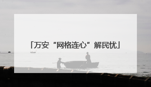 万安“网格连心”解民忧