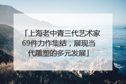 上海老中青三代艺术家69件力作集结，展现当代雕塑的多元发展