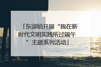 东郭镇开展“我在新时代文明实践所过端午”主题系列活动
