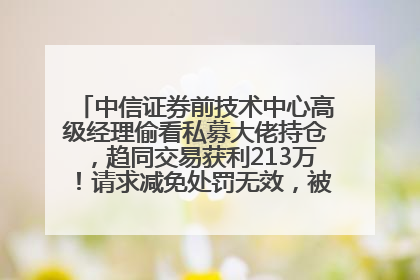 中信证券前技术中心高级经理偷看私募大佬持仓，趋同交易获利213万！请求减免处罚无效，被罚没426万