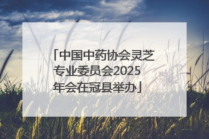 中国中药协会灵芝专业委员会2025年会在冠县举办