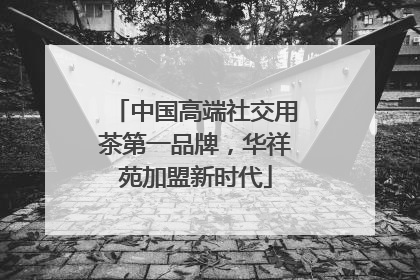中国高端社交用茶第一品牌，华祥苑加盟新时代