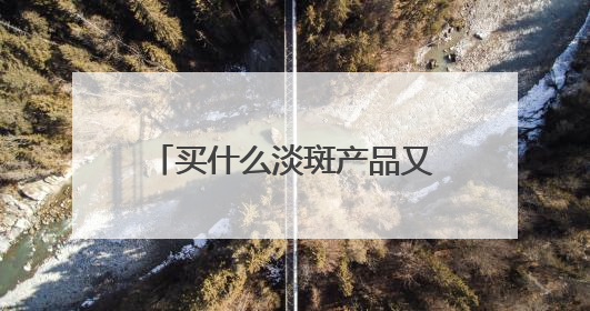 买什么淡斑产品又好效果又快？好用不后悔，祛斑有效十大高性价比品牌