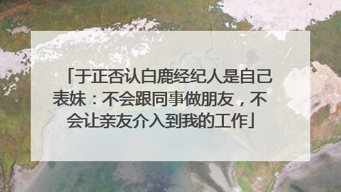 于正否认白鹿经纪人是自己表妹：不会跟同事做朋友，不会让亲友介入到我的工作