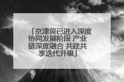 京津冀已进入深度协同发展阶段 产业链深度融合 共建共享迭代升级