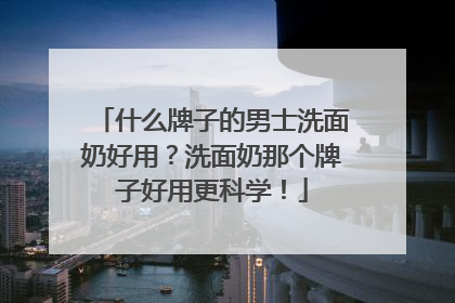 什么牌子的男士洗面奶好用？洗面奶那个牌子好用更科学！