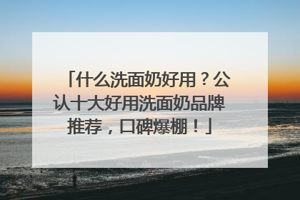 什么洗面奶好用？公认十大好用洗面奶品牌推荐，口碑爆棚！