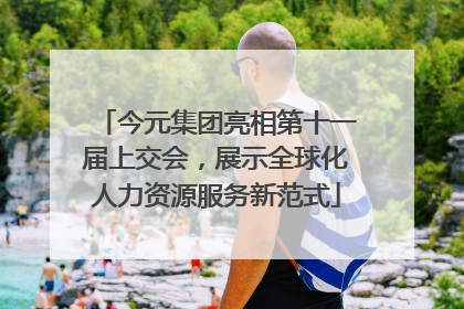 今元集团亮相第十一届上交会，展示全球化人力资源服务新范式