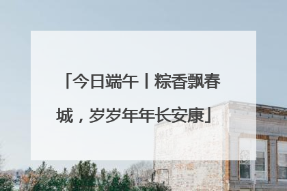 今日端午丨粽香飘春城，岁岁年年长安康