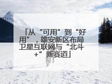 从“可用”到“好用”，雄安新区布局卫星互联网与“北斗+”新赛道