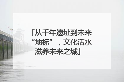 从千年遗址到未来“地标”，文化活水滋养未来之城